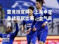 雷竞技官网：上海申花备战亚冠比赛，士气高昂